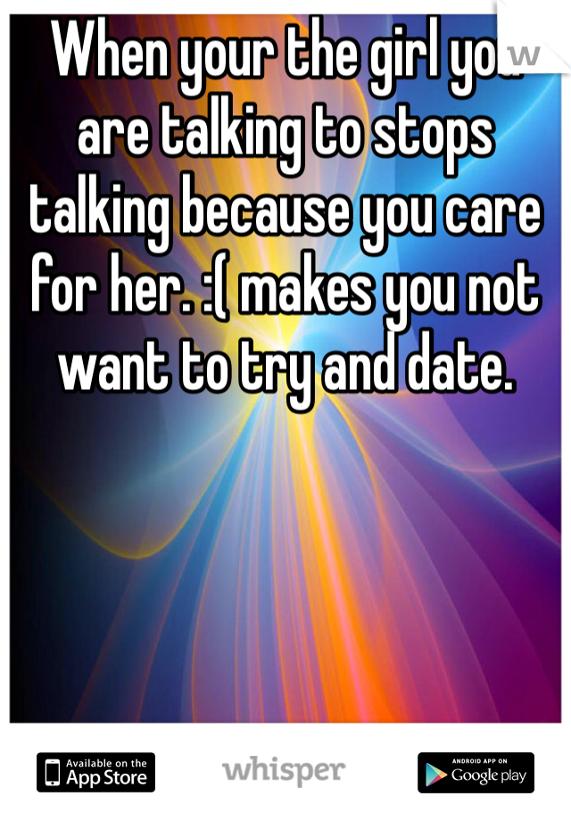 When your the girl you are talking to stops talking because you care for her. :( makes you not want to try and date.