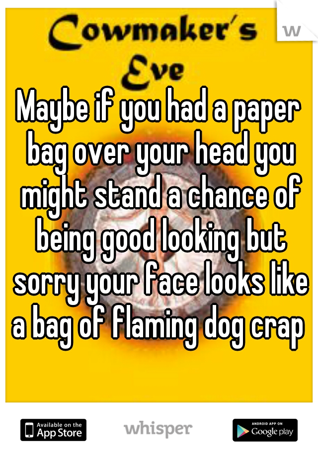 Maybe if you had a paper bag over your head you might stand a chance of being good looking but sorry your face looks like a bag of flaming dog crap 