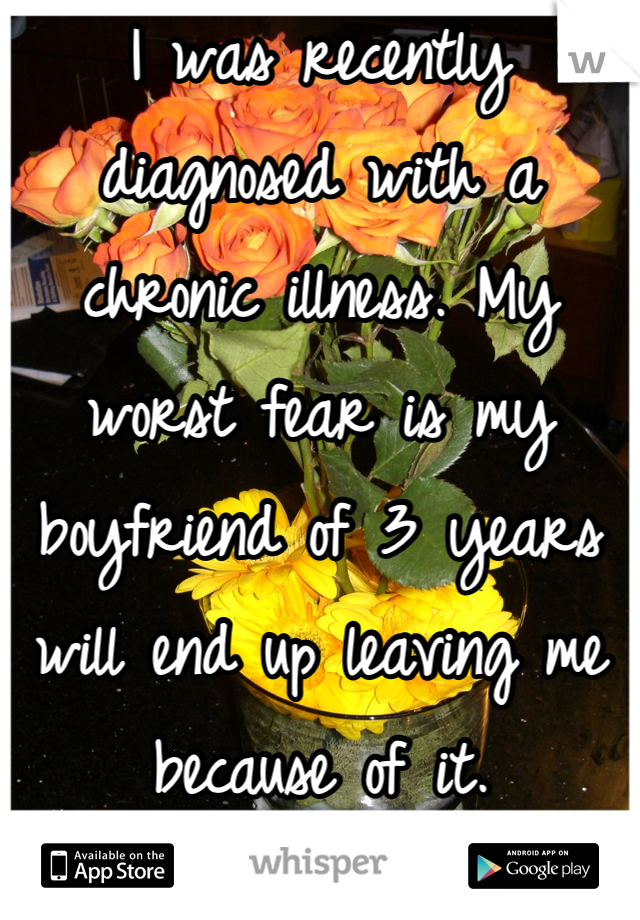 I was recently diagnosed with a chronic illness. My worst fear is my boyfriend of 3 years will end up leaving me because of it.