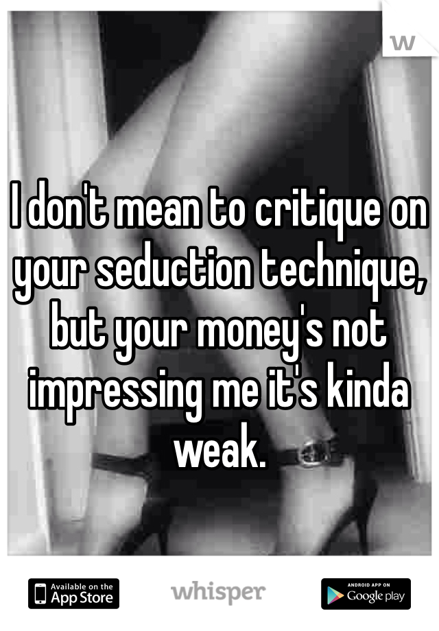 I don't mean to critique on your seduction technique, but your money's not impressing me it's kinda weak. 