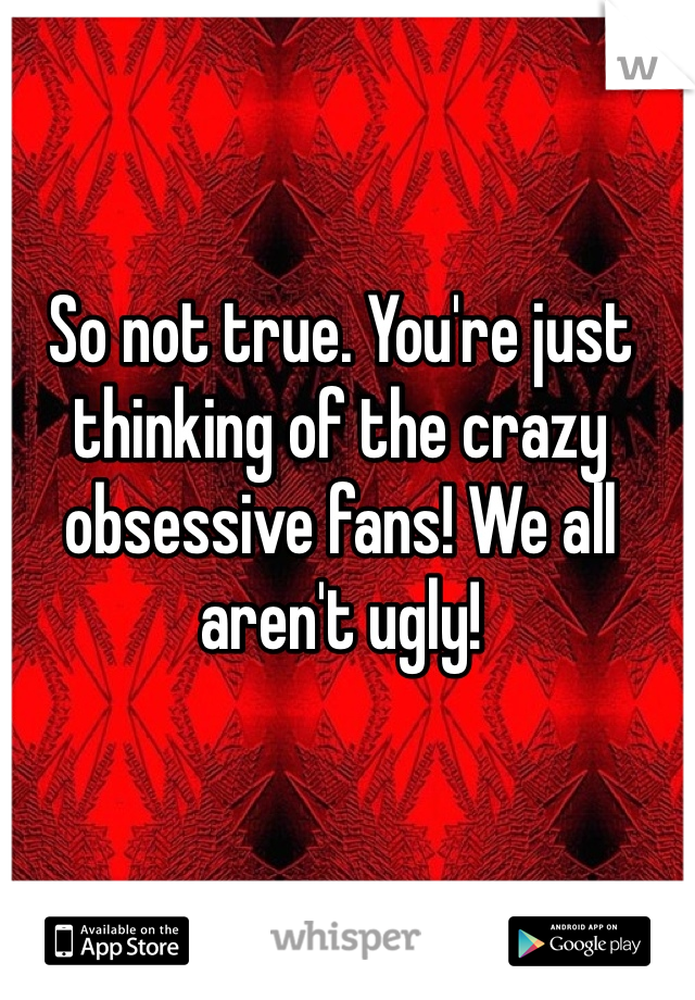 So not true. You're just thinking of the crazy obsessive fans! We all aren't ugly! 
