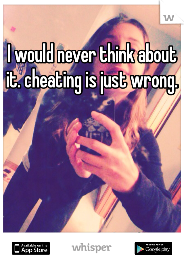 I would never think about it. cheating is just wrong. 