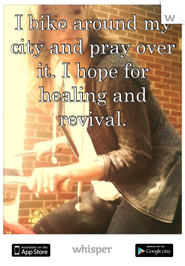 I bike around my city and pray over it. I hope for healing and revival.
