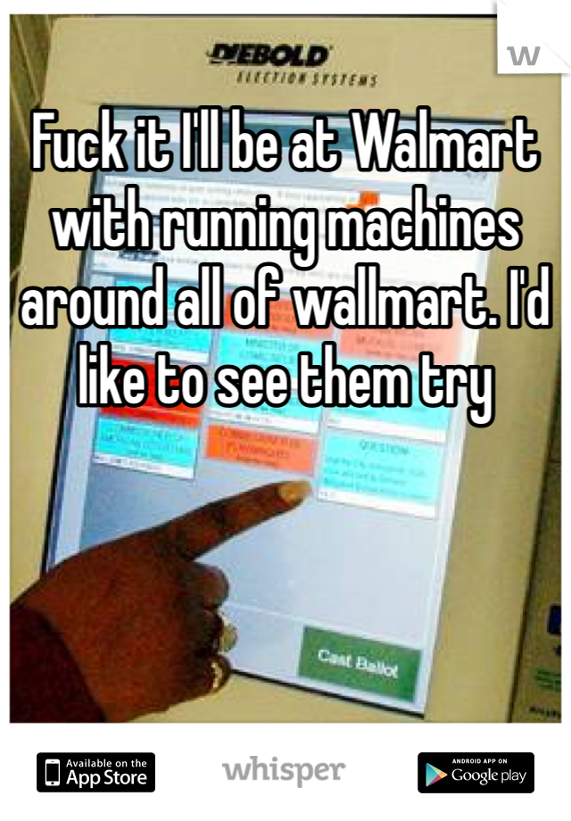 Fuck it I'll be at Walmart with running machines around all of wallmart. I'd like to see them try