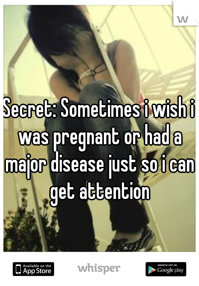 Secret: Sometimes i wish i was pregnant or had a major disease just so i can get attention