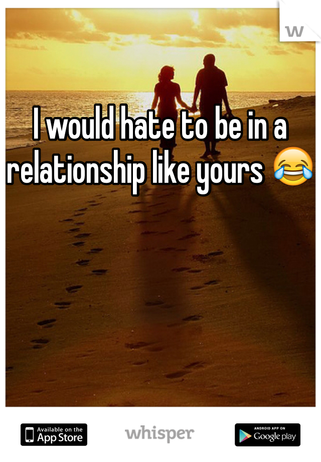 I would hate to be in a relationship like yours 😂