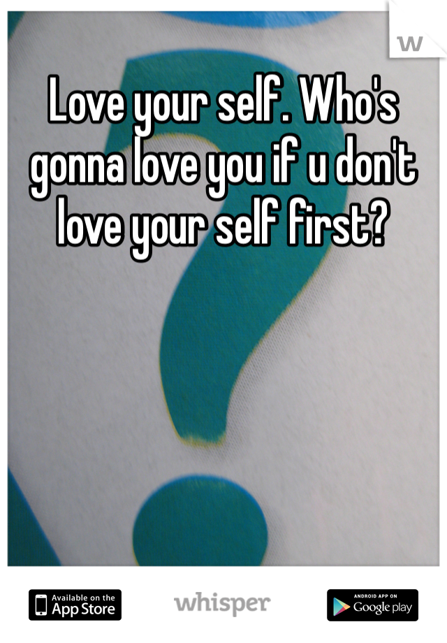 Love your self. Who's gonna love you if u don't love your self first?