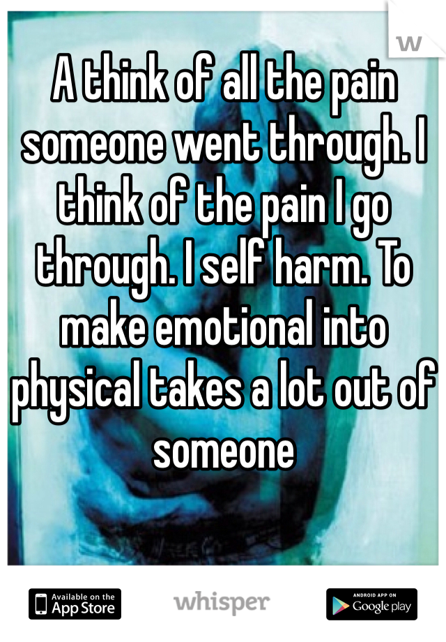 A think of all the pain someone went through. I think of the pain I go through. I self harm. To make emotional into physical takes a lot out of someone
