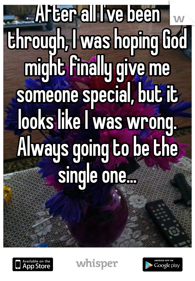 After all I've been through, I was hoping God might finally give me someone special, but it looks like I was wrong. Always going to be the single one...