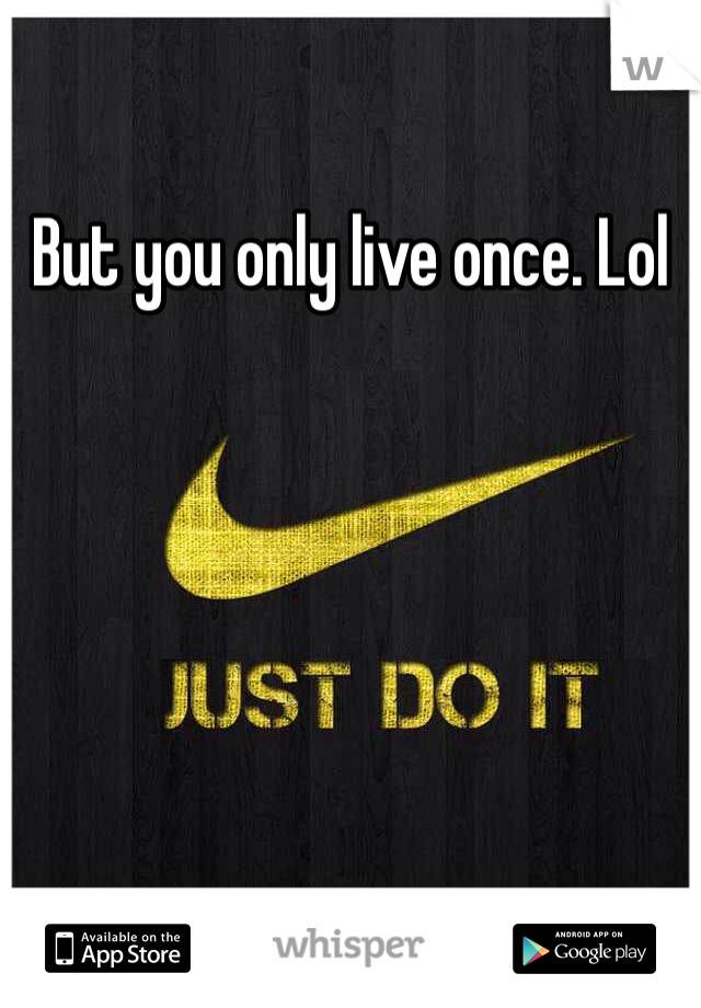 But you only live once. Lol