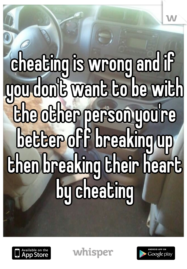 cheating is wrong and if you don't want to be with the other person you're better off breaking up then breaking their heart by cheating