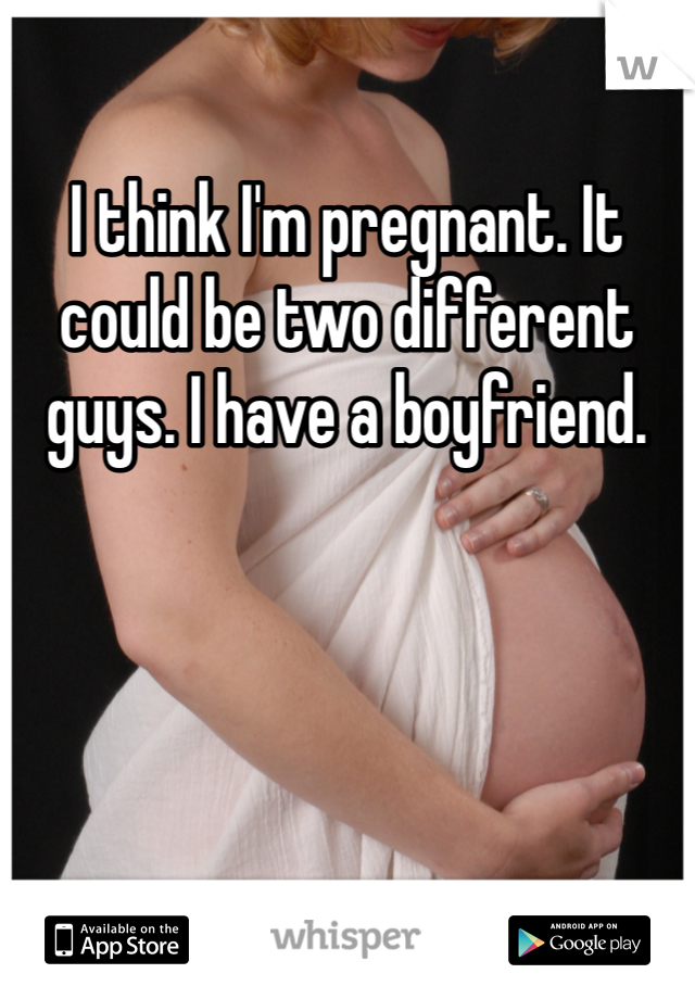 I think I'm pregnant. It could be two different guys. I have a boyfriend. 