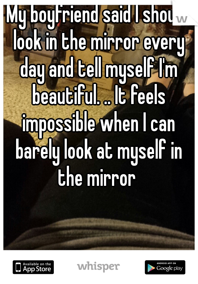 My boyfriend said I should look in the mirror every day and tell myself I'm beautiful. .. It feels impossible when I can barely look at myself in the mirror 