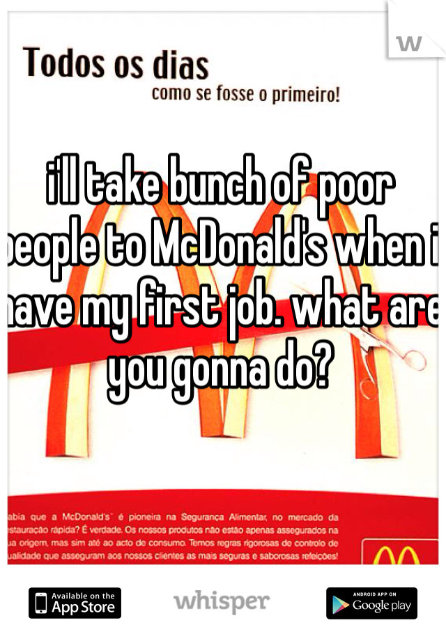 i'll take bunch of poor people to McDonald's when i have my first job. what are you gonna do? 