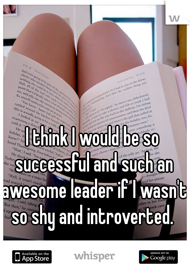 I think I would be so successful and such an awesome leader if I wasn't so shy and introverted. 