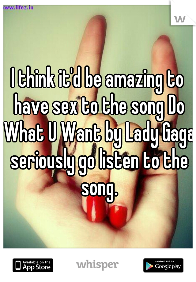 I think it'd be amazing to have sex to the song Do What U Want by Lady Gaga seriously go listen to the song.