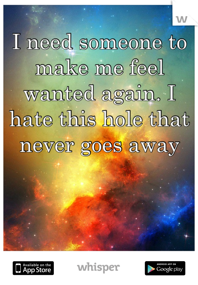 I need someone to make me feel wanted again. I hate this hole that never goes away