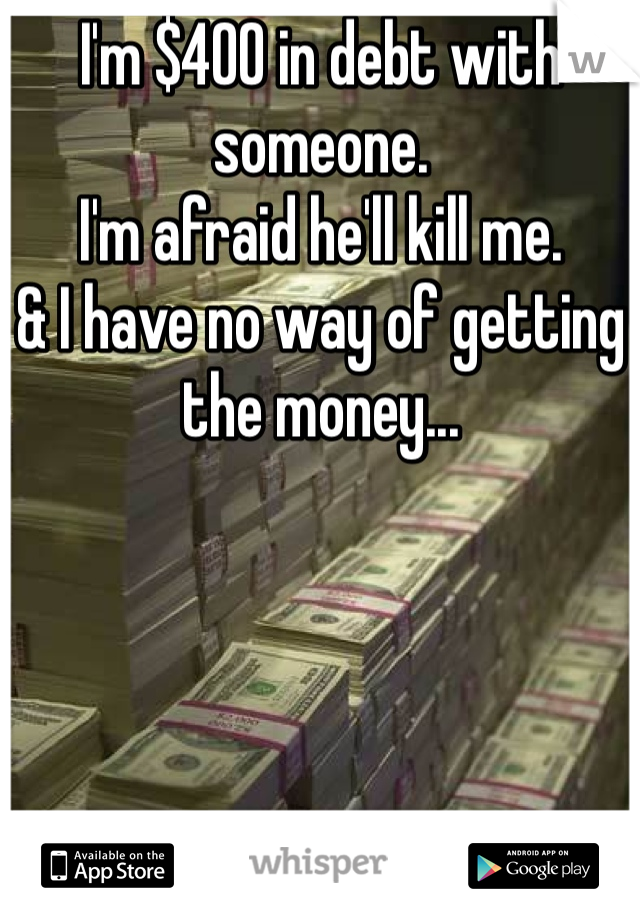 I'm $400 in debt with someone. 
I'm afraid he'll kill me. 
& I have no way of getting the money...
