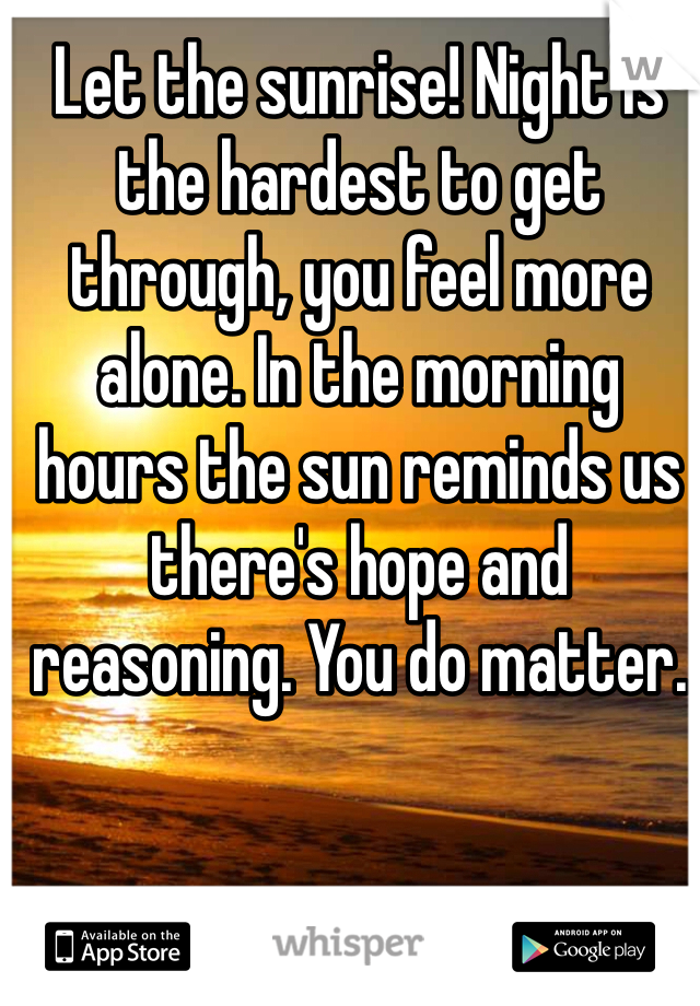 Let the sunrise! Night is the hardest to get through, you feel more alone. In the morning hours the sun reminds us there's hope and reasoning. You do matter.
