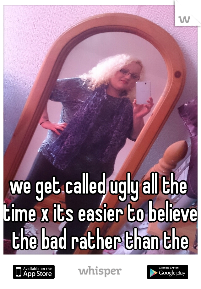 we get called ugly all the time x its easier to believe the bad rather than the good :-( 