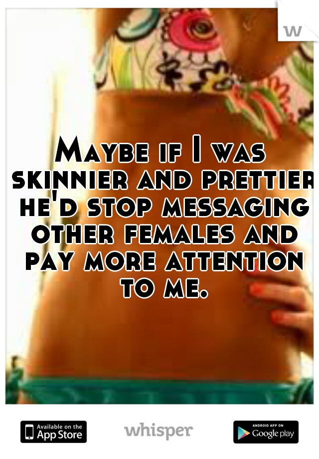 Maybe if I was skinnier and prettier he'd stop messaging other females and pay more attention to me.