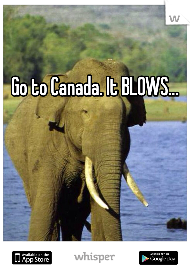Go to Canada. It BLOWS...