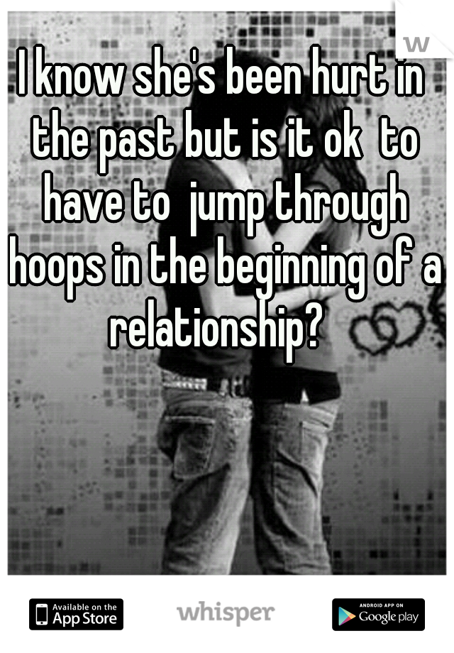 I know she's been hurt in the past but is it ok  to have to  jump through hoops in the beginning of a relationship?  