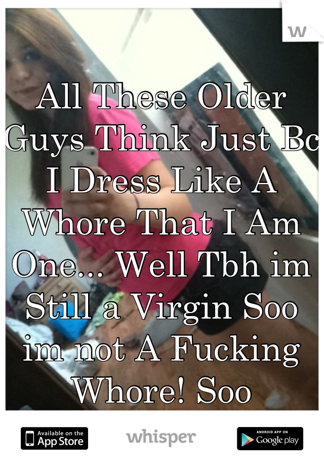 All These Older Guys Think Just Bc I Dress Like A Whore That I Am One... Well Tbh im Still a Virgin Soo im not A Fucking Whore! Soo STOP!!!!!