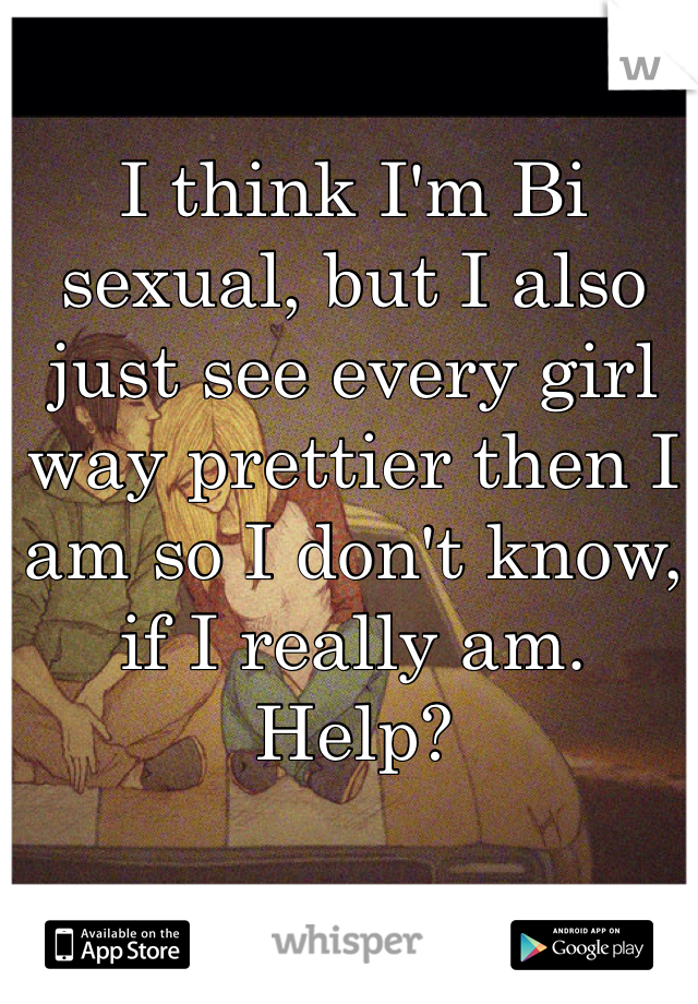 I think I'm Bi sexual, but I also just see every girl way prettier then I am so I don't know, if I really am. 
Help? 