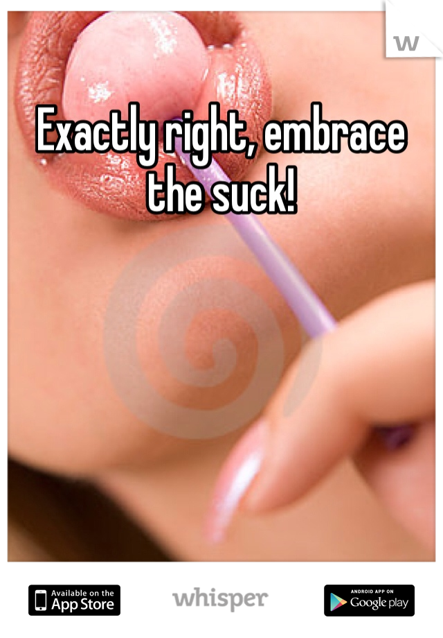 Exactly right, embrace the suck!
