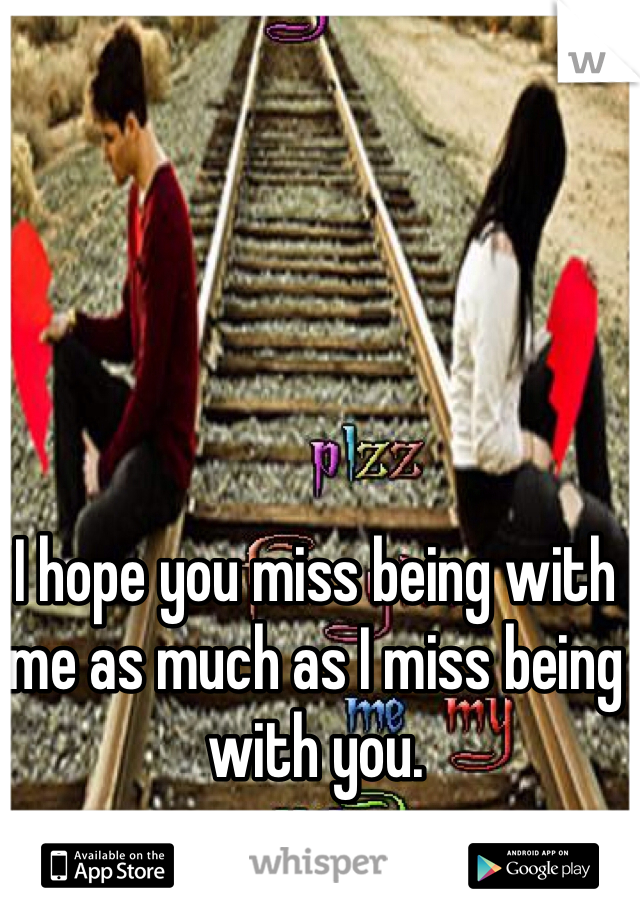 I hope you miss being with me as much as I miss being with you. 