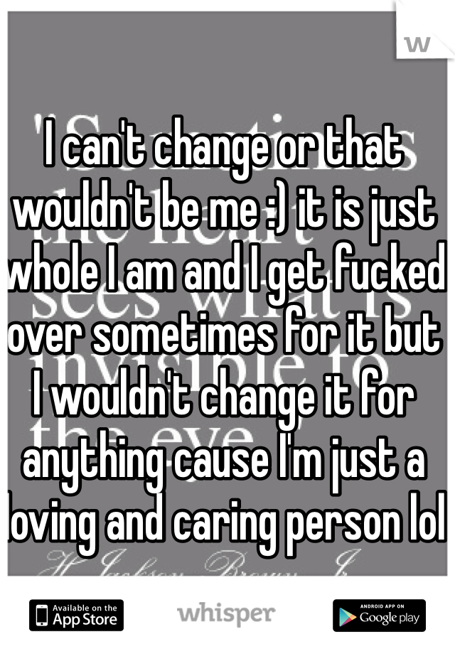 I can't change or that wouldn't be me :) it is just whole I am and I get fucked over sometimes for it but I wouldn't change it for anything cause I'm just a loving and caring person lol