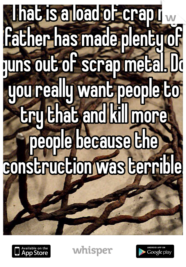 That is a load of crap my father has made plenty of guns out of scrap metal. Do you really want people to try that and kill more people because the construction was terrible.