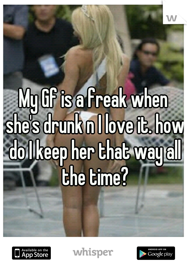 My Gf is a freak when she's drunk n I love it. how do I keep her that way all the time?