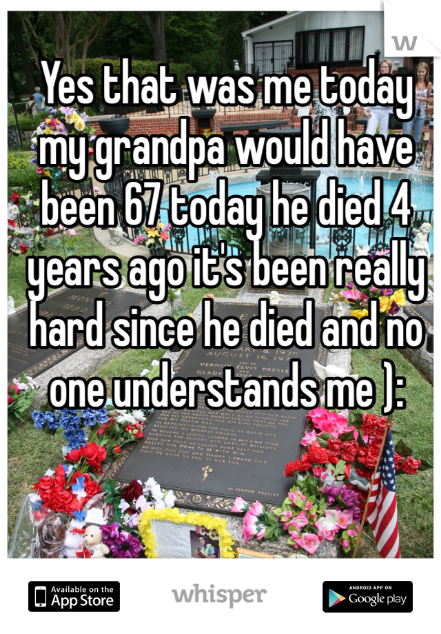 Yes that was me today my grandpa would have been 67 today he died 4 years ago it's been really hard since he died and no one understands me ):