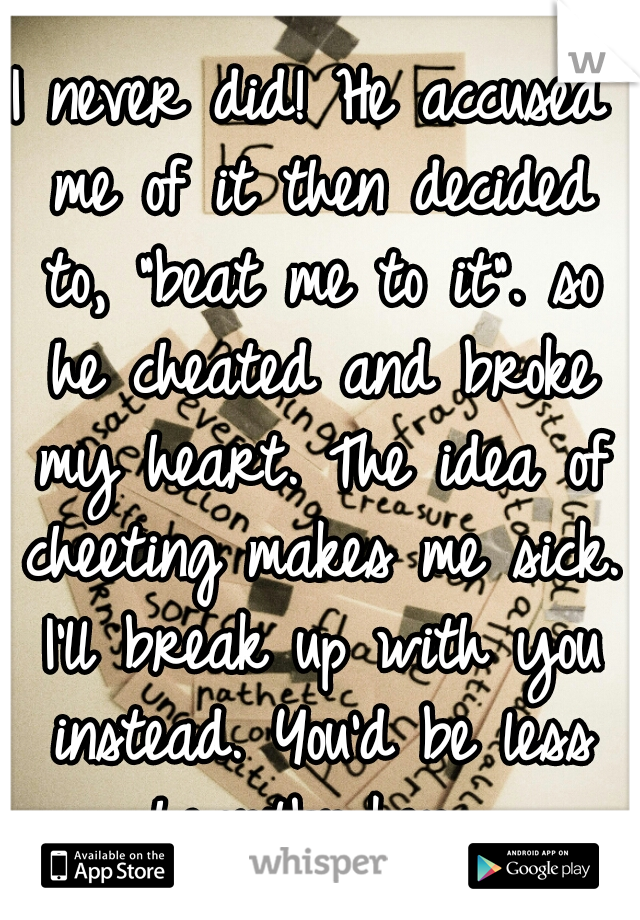 I never did! He accused me of it then decided to, "beat me to it". so he cheated and broke my heart. The idea of cheeting makes me sick. I'll break up with you instead. You'd be less heartbroken. 