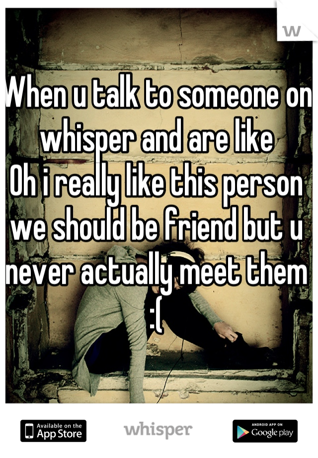 When u talk to someone on whisper and are like
Oh i really like this person we should be friend but u never actually meet them :(