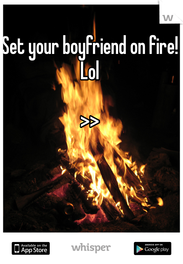 Set your boyfriend on fire! Lol

>>