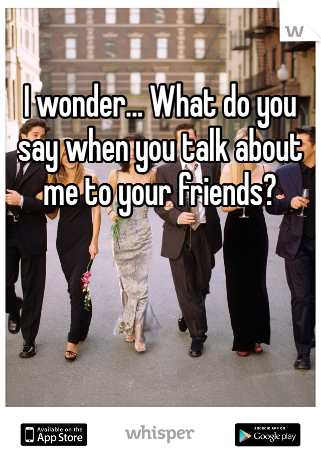 I wonder... What do you say when you talk about me to your friends?