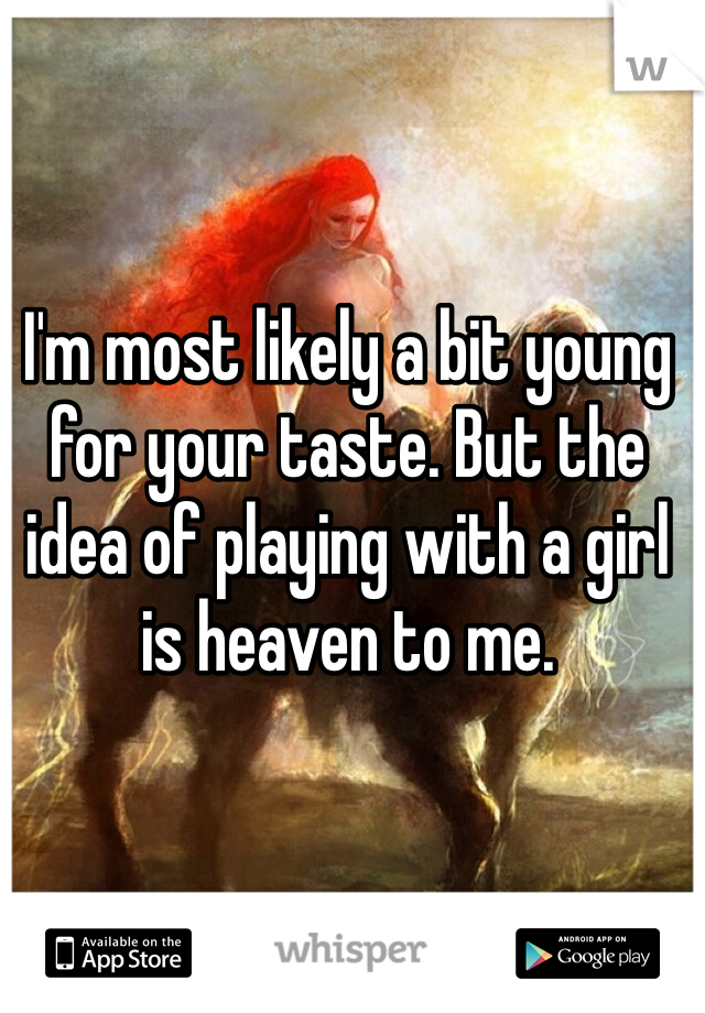 I'm most likely a bit young for your taste. But the idea of playing with a girl is heaven to me.