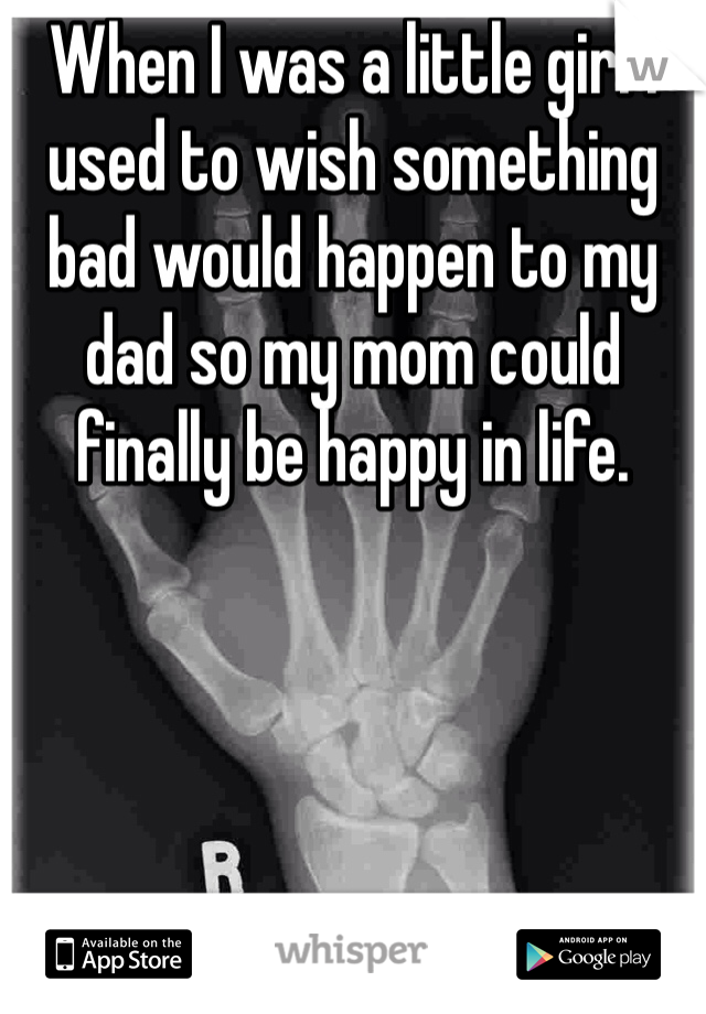 When I was a little girl I used to wish something bad would happen to my dad so my mom could finally be happy in life.