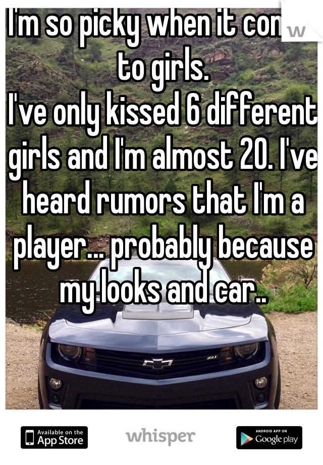 I'm so picky when it comes to girls. 
I've only kissed 6 different girls and I'm almost 20. I've heard rumors that I'm a player... probably because my looks and car.. 