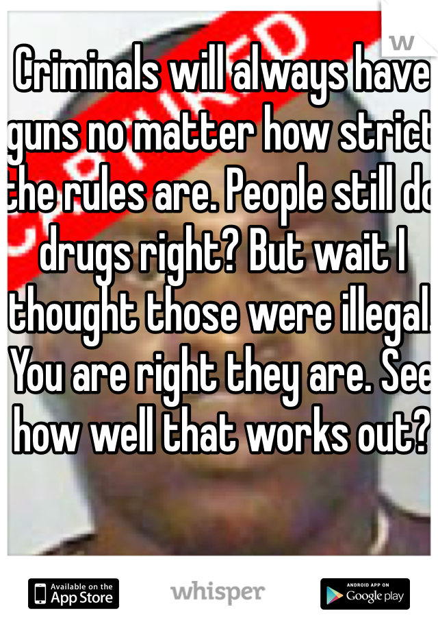 Criminals will always have guns no matter how strict the rules are. People still do drugs right? But wait I thought those were illegal. You are right they are. See how well that works out?