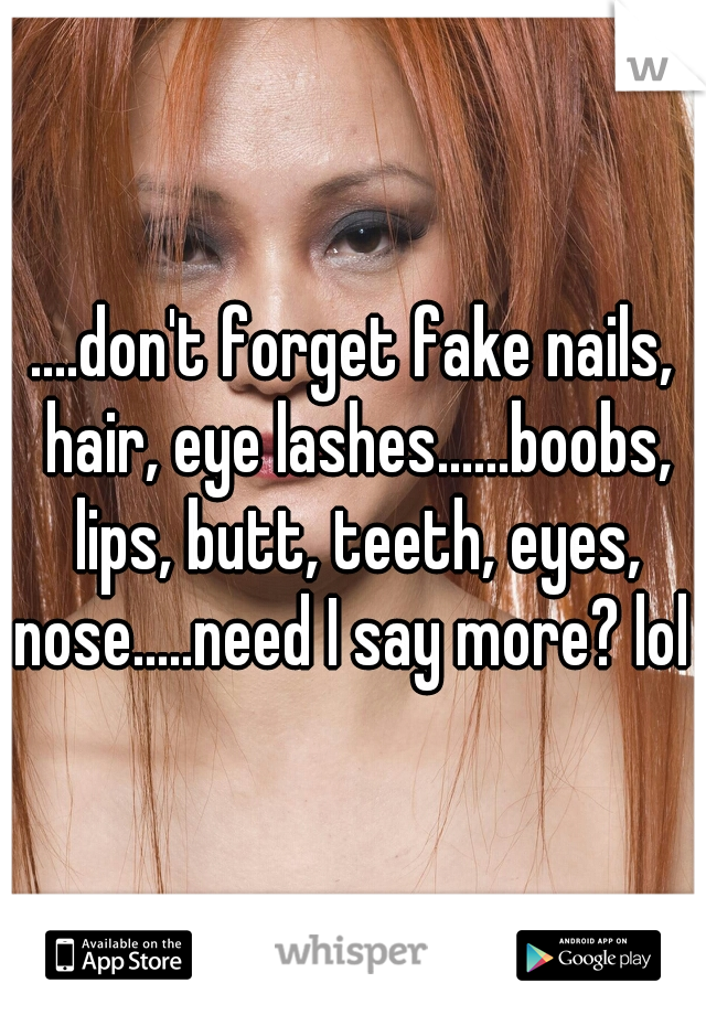 ....don't forget fake nails, hair, eye lashes......boobs, lips, butt, teeth, eyes, nose.....need I say more? lol 