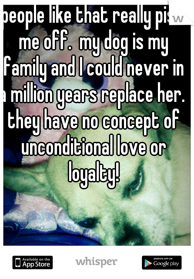 people like that really piss me off.  my dog is my family and I could never in a million years replace her.  they have no concept of unconditional love or loyalty!