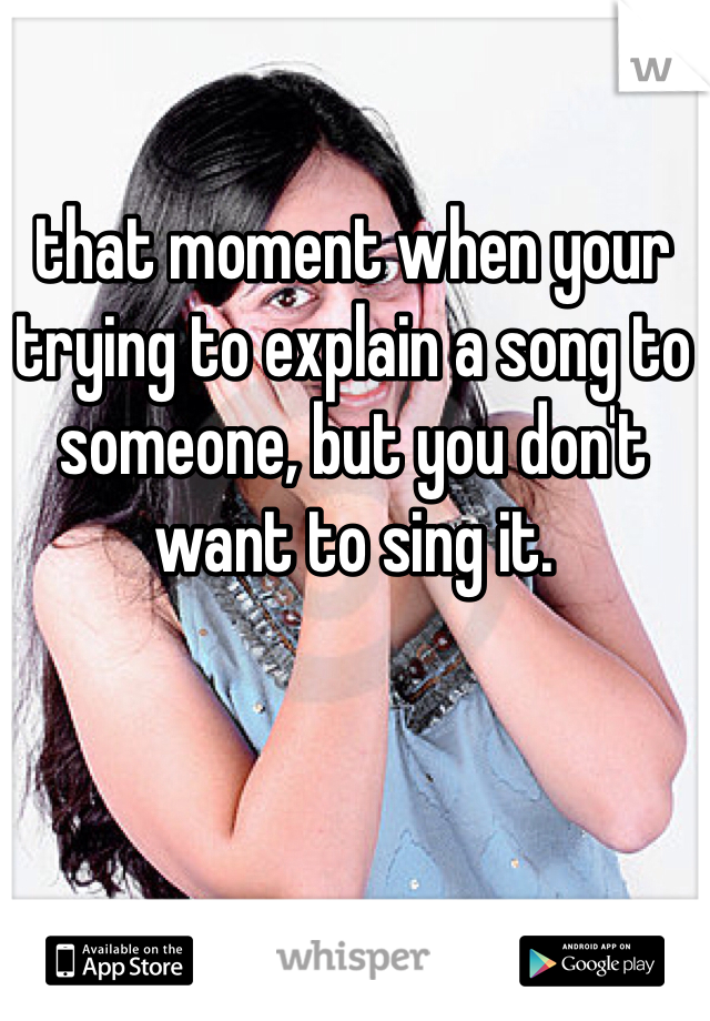 that moment when your trying to explain a song to someone, but you don't want to sing it.