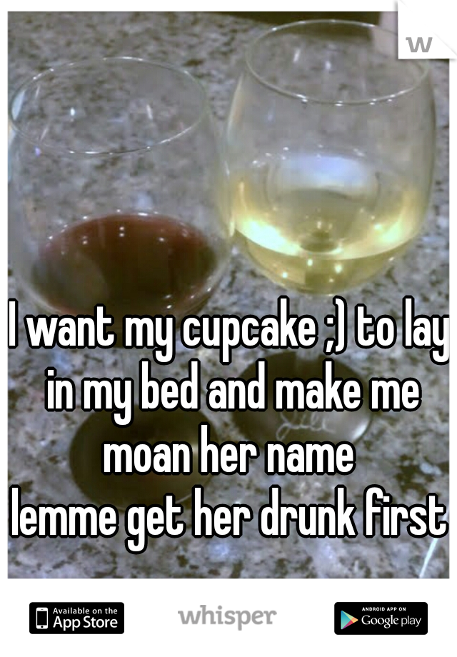 I want my cupcake ;) to lay in my bed and make me moan her name 
lemme get her drunk first