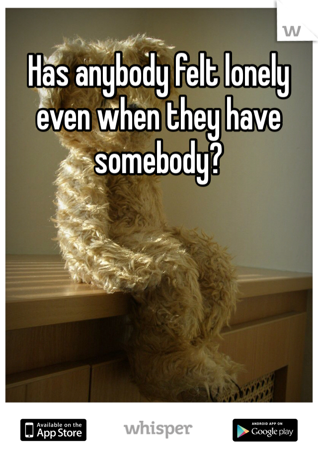Has anybody felt lonely even when they have somebody?