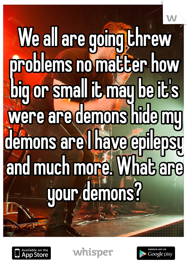 We all are going threw problems no matter how big or small it may be it's were are demons hide my demons are I have epilepsy and much more. What are your demons? 