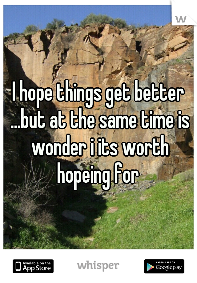I hope things get better ...but at the same time is wonder i its worth hopeing for 
